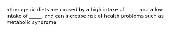 atherogenic diets are caused by a high intake of _____ and a low intake of _____, and can increase risk of health problems such as metabolic syndrome