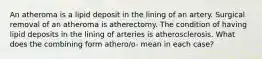 An atheroma is a lipid deposit in the lining of an artery. Surgical removal of an atheroma is atherectomy. The condition of having lipid deposits in the lining of arteries is atherosclerosis. What does the combining form athero/o- mean in each case?