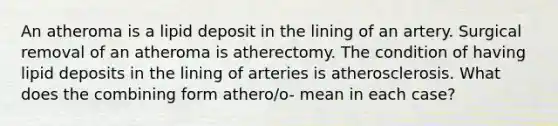 An atheroma is a lipid deposit in the lining of an artery. Surgical removal of an atheroma is atherectomy. The condition of having lipid deposits in the lining of arteries is atherosclerosis. What does the combining form athero/o- mean in each case?