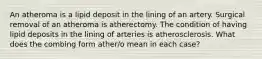 An atheroma is a lipid deposit in the lining of an artery. Surgical removal of an atheroma is atherectomy. The condition of having lipid deposits in the lining of arteries is atherosclerosis. What does the combing form ather/o mean in each case?