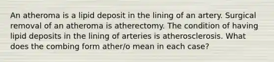 An atheroma is a lipid deposit in the lining of an artery. Surgical removal of an atheroma is atherectomy. The condition of having lipid deposits in the lining of arteries is atherosclerosis. What does the combing form ather/o mean in each case?