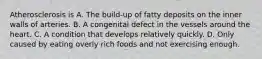 Atherosclerosis is A. The build-up of fatty deposits on the inner walls of arteries. B. A congenital defect in the vessels around the heart. C. A condition that develops relatively quickly. D. Only caused by eating overly rich foods and not exercising enough.