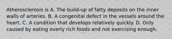 Atherosclerosis is A. The build-up of fatty deposits on the inner walls of arteries. B. A congenital defect in the vessels around the heart. C. A condition that develops relatively quickly. D. Only caused by eating overly rich foods and not exercising enough.