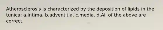 Atherosclerosis is characterized by the deposition of lipids in the tunica: a.intima. b.adventitia. c.media. d.All of the above are correct.