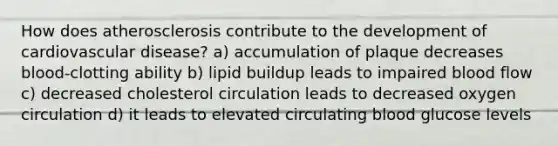 How does atherosclerosis contribute to the development of cardiovascular disease? a) accumulation of plaque decreases blood-clotting ability b) lipid buildup leads to impaired blood flow c) decreased cholesterol circulation leads to decreased oxygen circulation d) it leads to elevated circulating blood glucose levels