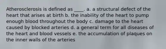 Atherosclerosis is defined as ____. a. a structural defect of <a href='https://www.questionai.com/knowledge/kya8ocqc6o-the-heart' class='anchor-knowledge'>the heart</a> that arises at birth b. the inability of the heart to pump enough blood throughout the body c. damage to the heart caused by blocked arteries d. a general term for all diseases of the heart and <a href='https://www.questionai.com/knowledge/kZJ3mNKN7P-blood-vessels' class='anchor-knowledge'>blood vessels</a> e. the accumulation of plaques on the inner walls of the arteries