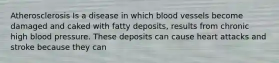 Atherosclerosis Is a disease in which blood vessels become damaged and caked with fatty deposits, results from chronic high blood pressure. These deposits can cause heart attacks and stroke because they can