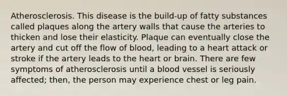 Atherosclerosis. This disease is the build-up of fatty substances called plaques along the artery walls that cause the arteries to thicken and lose their elasticity. Plaque can eventually close the artery and cut off the flow of blood, leading to a heart attack or stroke if the artery leads to the heart or brain. There are few symptoms of atherosclerosis until a blood vessel is seriously affected; then, the person may experience chest or leg pain.