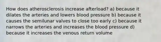 How does atherosclerosis increase afterload? a) because it dilates the arteries and lowers blood pressure b) because it causes the semilunar valves to close too early c) because it narrows the arteries and increases the blood pressure d) because it increases the venous return volume