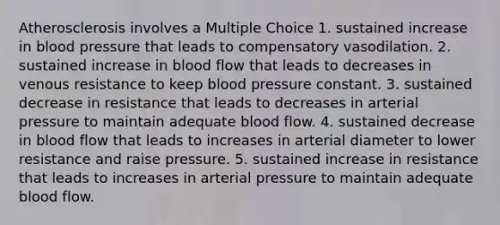 Atherosclerosis involves a Multiple Choice 1. sustained increase in <a href='https://www.questionai.com/knowledge/kD0HacyPBr-blood-pressure' class='anchor-knowledge'>blood pressure</a> that leads to compensatory vasodilation. 2. sustained increase in blood flow that leads to decreases in venous resistance to keep blood pressure constant. 3. sustained decrease in resistance that leads to decreases in <a href='https://www.questionai.com/knowledge/ktgAB68Cc3-arterial-pressure' class='anchor-knowledge'>arterial pressure</a> to maintain adequate blood flow. 4. sustained decrease in blood flow that leads to increases in arterial diameter to lower resistance and raise pressure. 5. sustained increase in resistance that leads to increases in arterial pressure to maintain adequate blood flow.