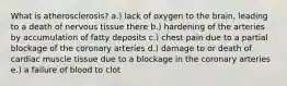 What is atherosclerosis? a.) lack of oxygen to the brain, leading to a death of nervous tissue there b.) hardening of the arteries by accumulation of fatty deposits c.) chest pain due to a partial blockage of the coronary arteries d.) damage to or death of cardiac muscle tissue due to a blockage in the coronary arteries e.) a failure of blood to clot