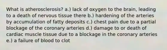 What is atherosclerosis? a.) lack of oxygen to the brain, leading to a death of nervous tissue there b.) hardening of the arteries by accumulation of fatty deposits c.) chest pain due to a partial blockage of the coronary arteries d.) damage to or death of cardiac muscle tissue due to a blockage in the coronary arteries e.) a failure of blood to clot