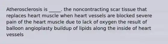 Atherosclerosis is _____. the noncontracting scar tissue that replaces heart muscle when heart vessels are blocked severe pain of the heart muscle due to lack of oxygen the result of balloon angioplasty buildup of lipids along the inside of heart vessels