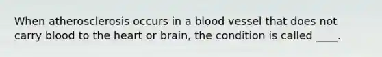 When atherosclerosis occurs in a blood vessel that does not carry blood to <a href='https://www.questionai.com/knowledge/kya8ocqc6o-the-heart' class='anchor-knowledge'>the heart</a> or brain, the condition is called ____.