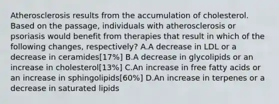 Atherosclerosis results from the accumulation of cholesterol. Based on the passage, individuals with atherosclerosis or psoriasis would benefit from therapies that result in which of the following changes, respectively? A.A decrease in LDL or a decrease in ceramides[17%] B.A decrease in glycolipids or an increase in cholesterol[13%] C.An increase in free fatty acids or an increase in sphingolipids[60%] D.An increase in terpenes or a decrease in saturated lipids