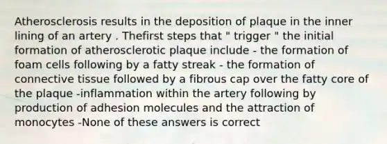 Atherosclerosis results in the deposition of plaque in the inner lining of an artery . Thefirst steps that " trigger " the initial formation of atherosclerotic plaque include - the formation of foam cells following by a fatty streak - the formation of connective tissue followed by a fibrous cap over the fatty core of the plaque -inflammation within the artery following by production of adhesion molecules and the attraction of monocytes -None of these answers is correct