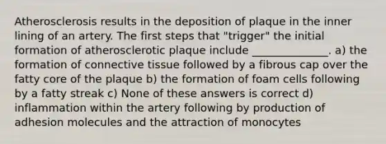 Atherosclerosis results in the deposition of plaque in the inner lining of an artery. The first steps that "trigger" the initial formation of atherosclerotic plaque include ______________. a) the formation of <a href='https://www.questionai.com/knowledge/kYDr0DHyc8-connective-tissue' class='anchor-knowledge'>connective tissue</a> followed by a fibrous cap over the fatty core of the plaque b) the formation of foam cells following by a fatty streak c) None of these answers is correct d) inflammation within the artery following by production of adhesion molecules and the attraction of monocytes