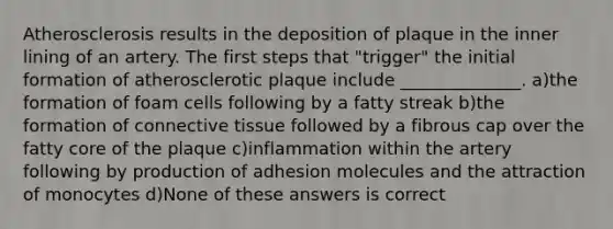 Atherosclerosis results in the deposition of plaque in the inner lining of an artery. The first steps that "trigger" the initial formation of atherosclerotic plaque include ______________. a)the formation of foam cells following by a fatty streak b)the formation of connective tissue followed by a fibrous cap over the fatty core of the plaque c)inflammation within the artery following by production of adhesion molecules and the attraction of monocytes d)None of these answers is correct