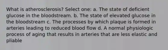 What is atherosclerosis? Select one: a. The state of deficient glucose in the bloodstream. b. The state of elevated glucose in the bloodstream c. The processes by which plaque is formed in arteries leading to reduced blood flow d. A normal physiologic process of aging that results in arteries that are less elastic and pliable