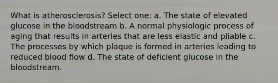 What is atherosclerosis? Select one: a. The state of elevated glucose in the bloodstream b. A normal physiologic process of aging that results in arteries that are less elastic and pliable c. The processes by which plaque is formed in arteries leading to reduced blood flow d. The state of deficient glucose in the bloodstream.