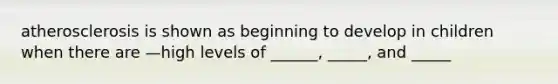 atherosclerosis is shown as beginning to develop in children when there are —high levels of ______, _____, and _____