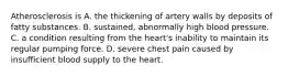 Atherosclerosis is A. the thickening of artery walls by deposits of fatty substances. B. sustained, abnormally high blood pressure. C. a condition resulting from the heart's inability to maintain its regular pumping force. D. severe chest pain caused by insufficient blood supply to the heart.