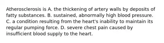 Atherosclerosis is A. the thickening of artery walls by deposits of fatty substances. B. sustained, abnormally high blood pressure. C. a condition resulting from the heart's inability to maintain its regular pumping force. D. severe chest pain caused by insufficient blood supply to the heart.