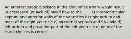 An atherosclerotic blockage in the circumflex artery would result in decreased (or lack of) blood flow to the ____ a) interventricular septum and anterior walls of the ventricles b) right atrium and most of the right ventricle c) interatrial septum and SA node d) left atrium and posterior part of the left ventricle e) none of the listed choices is correct