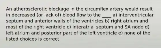 An atherosclerotic blockage in the circumflex artery would result in decreased (or lack of) blood flow to the ____ a) interventricular septum and anterior walls of the ventricles b) right atrium and most of the right ventricle c) interatrial septum and SA node d) left atrium and posterior part of the left ventricle e) none of the listed choices is correct