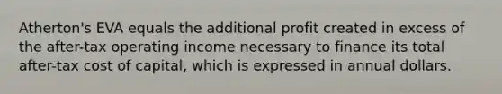 Atherton's EVA equals the additional profit created in excess of the after-tax operating income necessary to finance its total after-tax cost of capital, which is expressed in annual dollars.