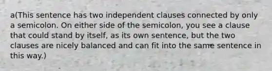 a(This sentence has two independent clauses connected by only a semicolon. On either side of the semicolon, you see a clause that could stand by itself, as its own sentence, but the two clauses are nicely balanced and can fit into the same sentence in this way.)