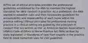 A(This set of ethical principles provides the professional guidelines established by the ANA to maintain the highest standards for ideal conduct in practice. As a profession, the ANA wanted to establish rules and then incorporate guidelines for accountability and responsibility of each nurse within the practice setting.) Ethical principles for professional nursing practice in a clinical setting are guided by the principles of conduct that are written as the: a) American Nurses Association's (ANA's) Code of Ethics b) Nurse Practice Act (NPA) written by state legislation c) Standards of care from experts in the practice field d) Good Samaritan laws for civil guidelines