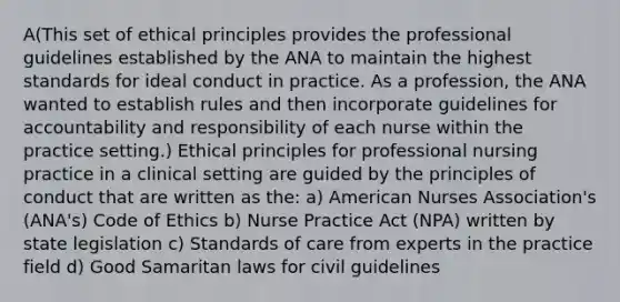 A(This set of ethical principles provides the professional guidelines established by the ANA to maintain the highest standards for ideal conduct in practice. As a profession, the ANA wanted to establish rules and then incorporate guidelines for accountability and responsibility of each nurse within the practice setting.) Ethical principles for professional nursing practice in a clinical setting are guided by the principles of conduct that are written as the: a) American Nurses Association's (ANA's) Code of Ethics b) Nurse Practice Act (NPA) written by state legislation c) Standards of care from experts in the practice field d) Good Samaritan laws for civil guidelines