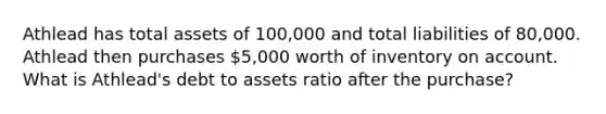 Athlead has total assets of 100,000 and total liabilities of 80,000. Athlead then purchases 5,000 worth of inventory on account. What is Athlead's debt to assets ratio after the purchase?