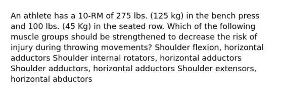 An athlete has a 10-RM of 275 lbs. (125 kg) in the bench press and 100 lbs. (45 Kg) in the seated row. Which of the following muscle groups should be strengthened to decrease the risk of injury during throwing movements? Shoulder flexion, horizontal adductors Shoulder internal rotators, horizontal adductors Shoulder adductors, horizontal adductors Shoulder extensors, horizontal abductors