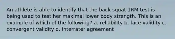 An athlete is able to identify that the back squat 1RM test is being used to test her maximal lower body strength. This is an example of which of the following? a. reliability b. face validity c. convergent validity d. interrater agreement