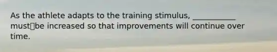 As the athlete adapts to the training stimulus, ___________ mustbe increased so that improvements will continue over time.