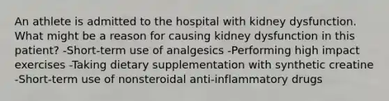 An athlete is admitted to the hospital with kidney dysfunction. What might be a reason for causing kidney dysfunction in this patient? -Short-term use of analgesics -Performing high impact exercises -Taking dietary supplementation with synthetic creatine -Short-term use of nonsteroidal anti-inflammatory drugs