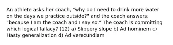 An athlete asks her coach, "why do I need to drink more water on the days we practice outside?" and the coach answers, "because I am the coach and I say so." The coach is committing which logical fallacy? (12) a) Slippery slope b) Ad hominem c) Hasty generalization d) Ad verecundiam