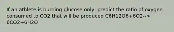 If an athlete is burning glucose only, predict the ratio of oxygen consumed to CO2 that will be produced C6H12O6+6O2--> 6CO2+6H2O