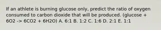 If an athlete is burning glucose only, predict the ratio of oxygen consumed to carbon dioxide that will be produced. (glucose + 6O2 -> 6CO2 + 6H2O) A. 6:1 B. 1:2 C. 1:6 D. 2:1 E. 1:1