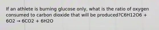 If an athlete is burning glucose only, what is the ratio of oxygen consumed to carbon dioxide that will be produced?C6H12O6 + 6O2 → 6CO2 + 6H2O
