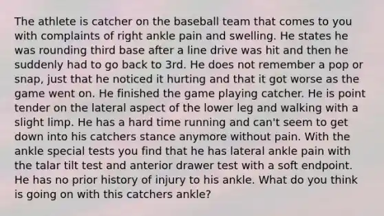 The athlete is catcher on the baseball team that comes to you with complaints of right ankle pain and swelling. He states he was rounding third base after a line drive was hit and then he suddenly had to go back to 3rd. He does not remember a pop or snap, just that he noticed it hurting and that it got worse as the game went on. He finished the game playing catcher. He is point tender on the lateral aspect of the lower leg and walking with a slight limp. He has a hard time running and can't seem to get down into his catchers stance anymore without pain. With the ankle special tests you find that he has lateral ankle pain with the talar tilt test and anterior drawer test with a soft endpoint. He has no prior history of injury to his ankle. What do you think is going on with this catchers ankle?