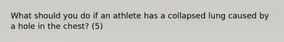 What should you do if an athlete has a collapsed lung caused by a hole in the chest? (5)