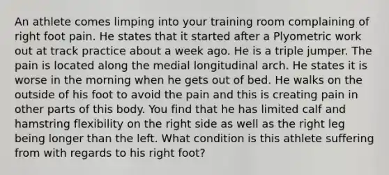 An athlete comes limping into your training room complaining of right foot pain. He states that it started after a Plyometric work out at track practice about a week ago. He is a triple jumper. The pain is located along the medial longitudinal arch. He states it is worse in the morning when he gets out of bed. He walks on the outside of his foot to avoid the pain and this is creating pain in other parts of this body. You find that he has limited calf and hamstring flexibility on the right side as well as the right leg being longer than the left. What condition is this athlete suffering from with regards to his right foot?