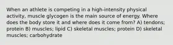 When an athlete is competing in a high-intensity physical activity, muscle glycogen is the main source of energy. Where does the body store it and where does it come from? A) tendons; protein B) muscles; lipid C) skeletal muscles; protein D) skeletal muscles; carbohydrate