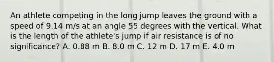 An athlete competing in the long jump leaves the ground with a speed of 9.14 m/s at an angle 55 degrees with the vertical. What is the length of the athlete's jump if air resistance is of no significance? A. 0.88 m B. 8.0 m C. 12 m D. 17 m E. 4.0 m