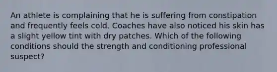 An athlete is complaining that he is suffering from constipation and frequently feels cold. Coaches have also noticed his skin has a slight yellow tint with dry patches. Which of the following conditions should the strength and conditioning professional suspect?