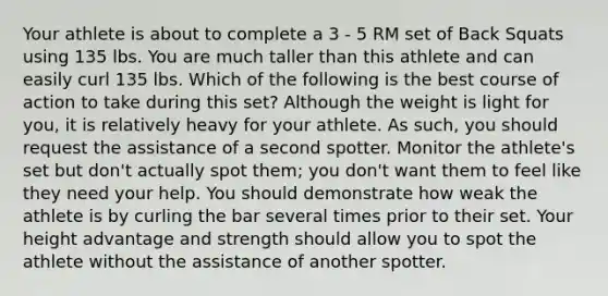 Your athlete is about to complete a 3 - 5 RM set of Back Squats using 135 lbs. You are much taller than this athlete and can easily curl 135 lbs. Which of the following is the best course of action to take during this set? Although the weight is light for you, it is relatively heavy for your athlete. As such, you should request the assistance of a second spotter. Monitor the athlete's set but don't actually spot them; you don't want them to feel like they need your help. You should demonstrate how weak the athlete is by curling the bar several times prior to their set. Your height advantage and strength should allow you to spot the athlete without the assistance of another spotter.