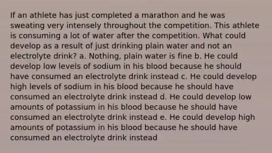 If an athlete has just completed a marathon and he was sweating very intensely throughout the competition. This athlete is consuming a lot of water after the competition. What could develop as a result of just drinking plain water and not an electrolyte drink? a. Nothing, plain water is fine b. He could develop low levels of sodium in his blood because he should have consumed an electrolyte drink instead c. He could develop high levels of sodium in his blood because he should have consumed an electrolyte drink instead d. He could develop low amounts of potassium in his blood because he should have consumed an electrolyte drink instead e. He could develop high amounts of potassium in his blood because he should have consumed an electrolyte drink instead